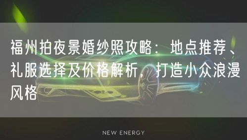 福州拍夜景婚纱照攻略:地点推荐、礼服选择及价格解析,打造小众浪漫风格