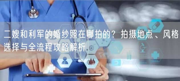 二嫂和利军的婚纱照在哪拍的？拍摄地点、风格选择与全流程攻略解析