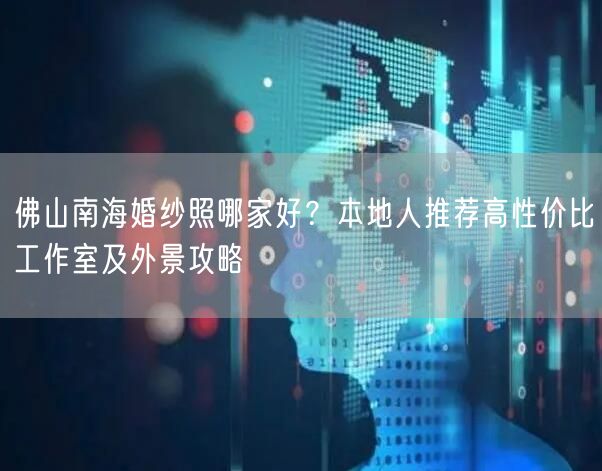 佛山南海婚纱照哪家好？本地人推荐高性价比工作室及外景攻略