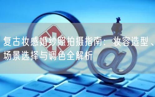 复古妆感婚纱照拍摄指南:妆容造型、场景选择与调色全解析