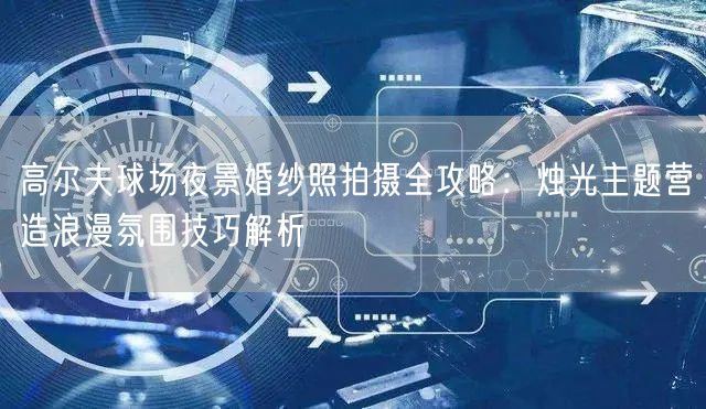 高尔夫球场夜景婚纱照拍摄全攻略:烛光主题营造浪漫氛围技巧解析