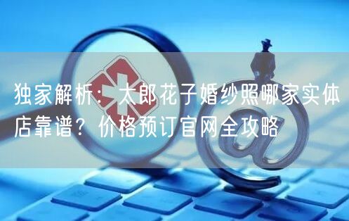 独家解析：太郎花子婚纱照哪家实体店靠谱？价格预订官网全攻略