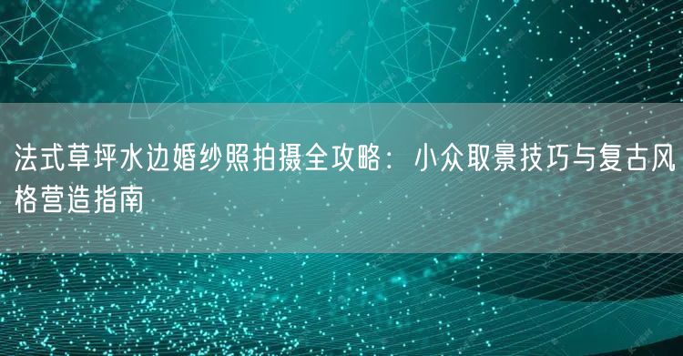法式草坪水边婚纱照拍摄全攻略:小众取景技巧与复古风格营造指南