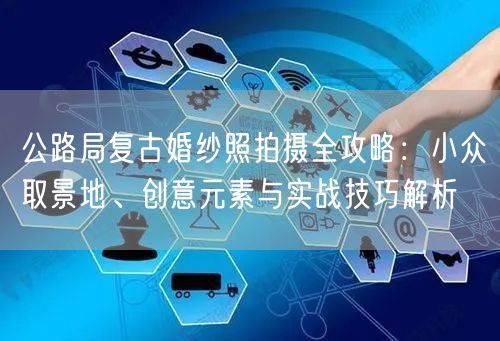 公路局复古婚纱照拍摄全攻略：小众取景地、创意元素与实战技巧解析