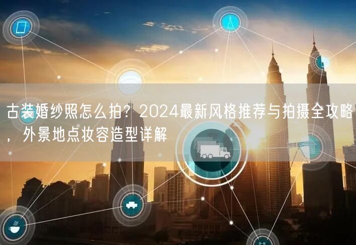 古装婚纱照怎么拍？2024最新风格推荐与拍摄全攻略，外景地点妆容造型详解