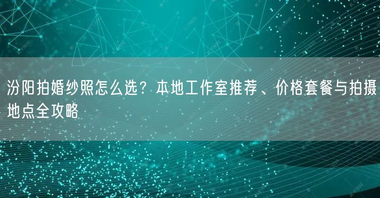 汾阳拍婚纱照怎么选?本地工作室推荐、价格套餐与拍摄地点全攻略