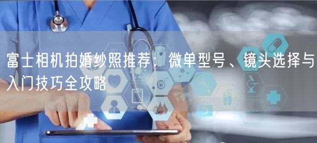 富士相机拍婚纱照推荐：微单型号、镜头选择与入门技巧全攻略