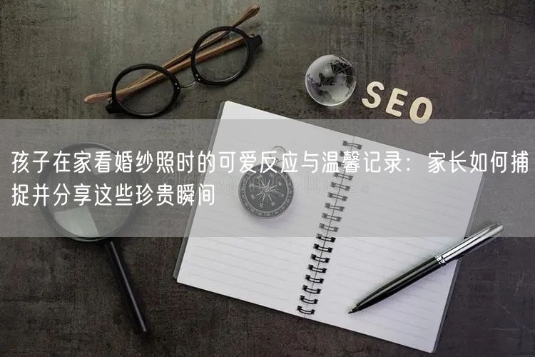 孩子在家看婚纱照时的可爱反应与温馨记录：家长如何捕捉并分享这些珍贵瞬间