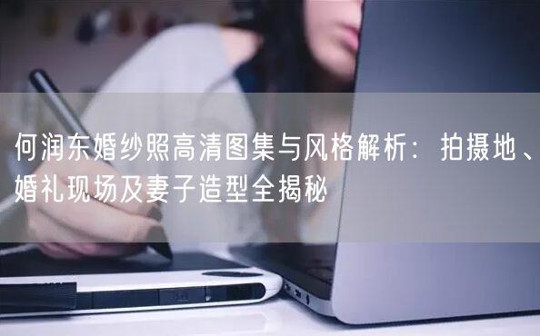 何润东婚纱照高清图集与风格解析：拍摄地、婚礼现场及妻子造型全揭秘