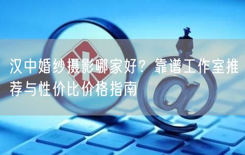 汉中婚纱摄影哪家好？靠谱工作室推荐与性价比价格指南