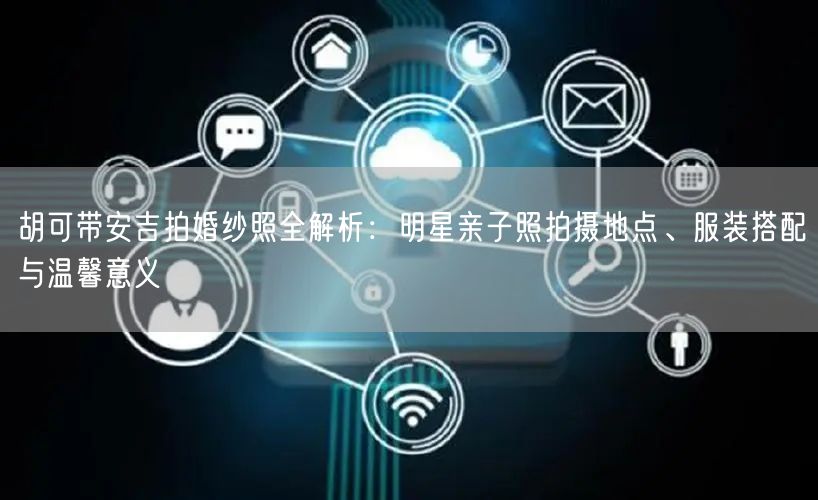 胡可带安吉拍婚纱照全解析：明星亲子照拍摄地点、服装搭配与温馨意义