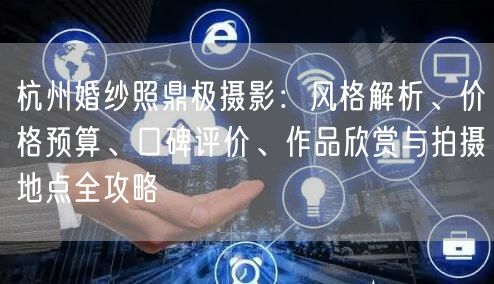 杭州婚纱照鼎极摄影：风格解析、价格预算、口碑评价、作品欣赏与拍摄地点全攻略
