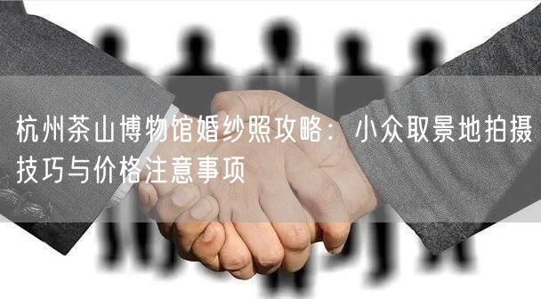 杭州茶山博物馆婚纱照攻略：小众取景地拍摄技巧与价格注意事项