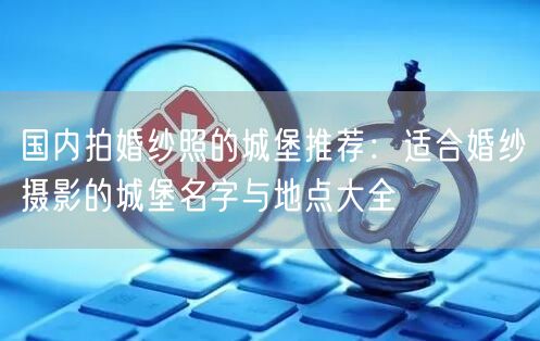 国内拍婚纱照的城堡推荐：适合婚纱摄影的城堡名字与地点大全
