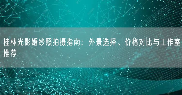 桂林光影婚纱照拍摄指南：外景选择、价格对比与工作室推荐