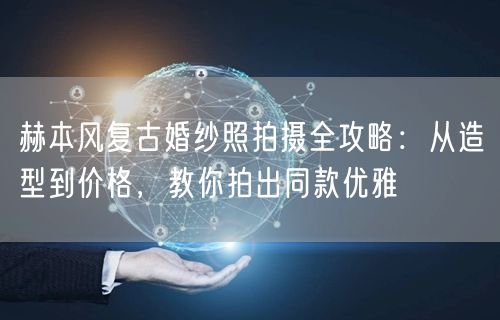 赫本风复古婚纱照拍摄全攻略：从造型到价格，教你拍出同款优雅