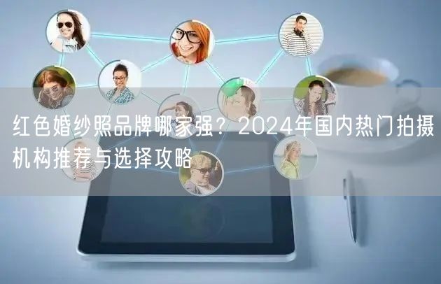 红色婚纱照品牌哪家强？2024年国内热门拍摄机构推荐与选择攻略