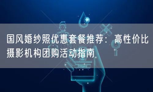 国风婚纱照优惠套餐推荐：高性价比摄影机构团购活动指南
