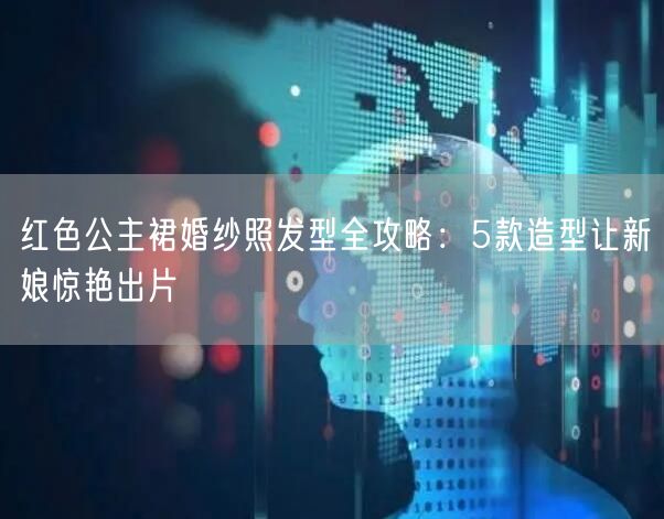 红色公主裙婚纱照发型全攻略：5款造型让新娘惊艳出片