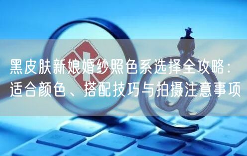 黑皮肤新娘婚纱照色系选择全攻略：适合颜色、搭配技巧与拍摄注意事项