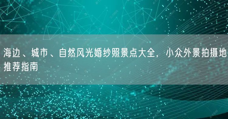 海边、城市、自然风光婚纱照景点大全，小众外景拍摄地推荐指南