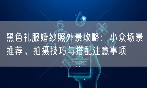 黑色礼服婚纱照外景攻略：小众场景推荐、拍摄技巧与搭配注意事项