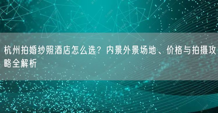杭州拍婚纱照酒店怎么选？内景外景场地、价格与拍摄攻略全解析