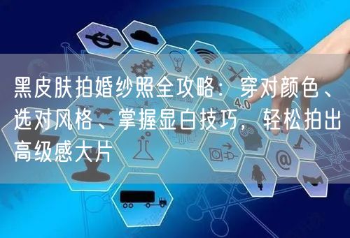黑皮肤拍婚纱照全攻略：穿对颜色、选对风格、掌握显白技巧，轻松拍出高级感大片
