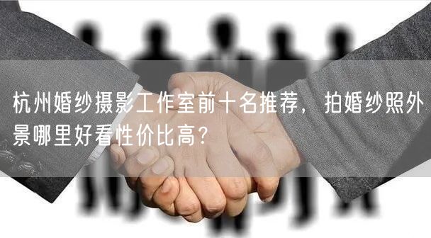 杭州婚纱摄影工作室前十名推荐，拍婚纱照外景哪里好看性价比高？