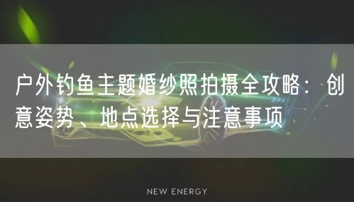 户外钓鱼主题婚纱照拍摄全攻略：创意姿势、地点选择与注意事项