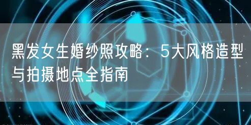黑发女生婚纱照攻略：5大风格造型与拍摄地点全指南