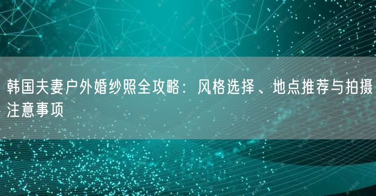 韩国夫妻户外婚纱照全攻略：风格选择、地点推荐与拍摄注意事项