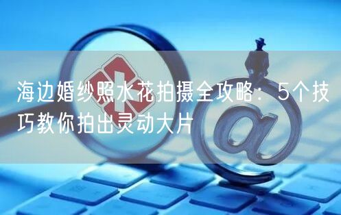 海边婚纱照水花拍摄全攻略：5个技巧教你拍出灵动大片