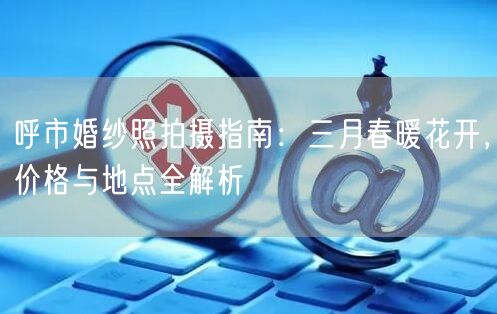 呼市婚纱照拍摄指南：三月春暖花开，价格与地点全解析