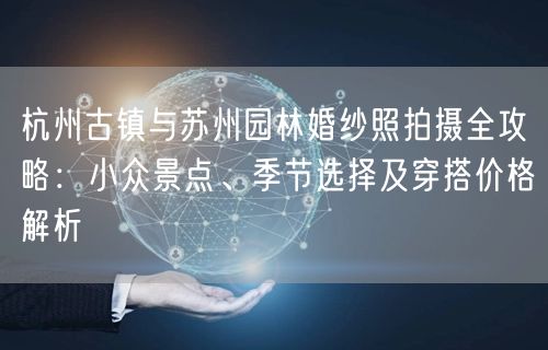 杭州古镇与苏州园林婚纱照拍摄全攻略：小众景点、季节选择及穿搭价格解析