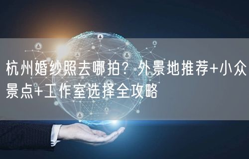 杭州婚纱照去哪拍？外景地推荐+小众景点+工作室选择全攻略