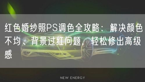 红色婚纱照PS调色全攻略：解决颜色不均、背景过红问题，轻松修出高级感