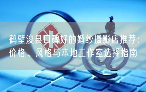鹤壁浚县口碑好的婚纱摄影店推荐：价格、风格与本地工作室选择指南