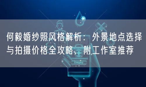 何毅婚纱照风格解析：外景地点选择与拍摄价格全攻略，附工作室推荐
