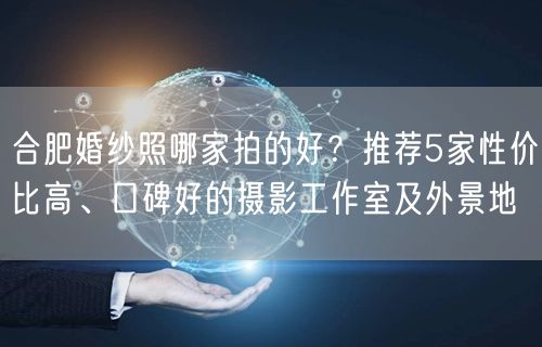 合肥婚纱照哪家拍的好？推荐5家性价比高、口碑好的摄影工作室及外景地