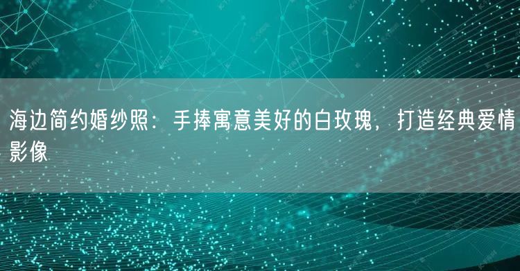 海边简约婚纱照：手捧寓意美好的白玫瑰，打造经典爱情影像