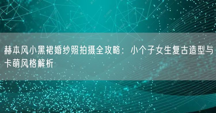 赫本风小黑裙婚纱照拍摄全攻略：小个子女生复古造型与卡萌风格解析