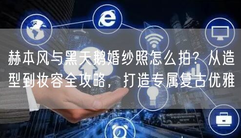 赫本风与黑天鹅婚纱照怎么拍？从造型到妆容全攻略，打造专属复古优雅