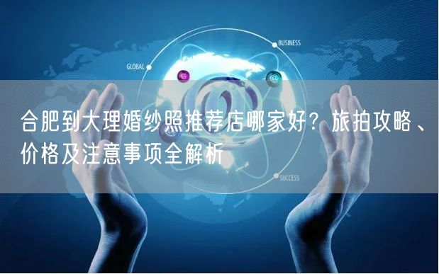 合肥到大理婚纱照推荐店哪家好？旅拍攻略、价格及注意事项全解析