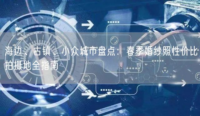 海边、古镇、小众城市盘点：春季婚纱照性价比拍摄地全指南