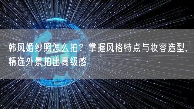 韩风婚纱照怎么拍？掌握风格特点与妆容造型，精选外景拍出高级感