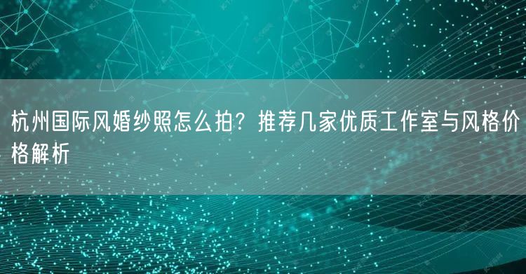 杭州国际风婚纱照怎么拍？推荐几家优质工作室与风格价格解析