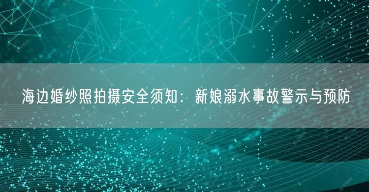 海边婚纱照拍摄安全须知：新娘溺水事故警示与预防