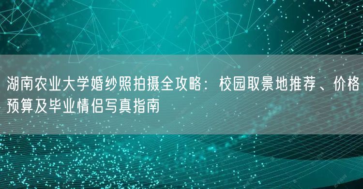 湖南农业大学婚纱照拍摄全攻略：校园取景地推荐、价格预算及毕业情侣写真指南