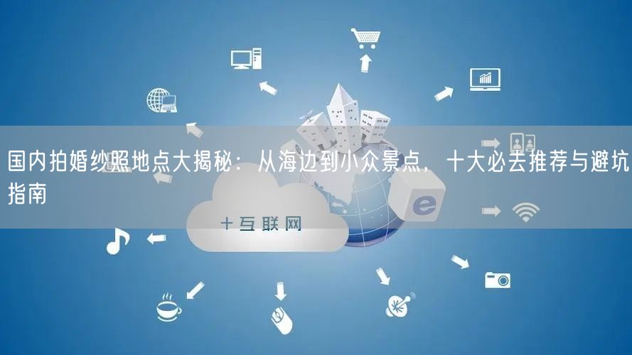 国内拍婚纱照地点大揭秘：从海边到小众景点，十大必去推荐与避坑指南